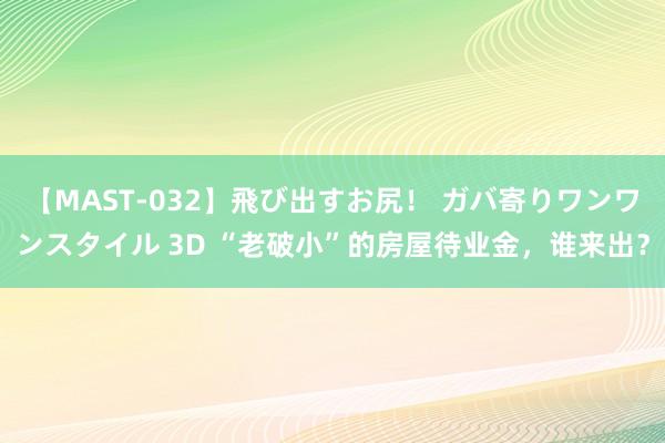 【MAST-032】飛び出すお尻！ ガバ寄りワンワンスタイル 3D “老破小”的房屋待业金，谁来出？