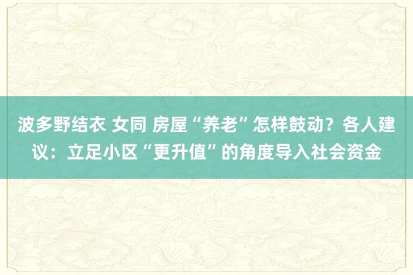 波多野结衣 女同 房屋“养老”怎样鼓动？各人建议：立足小区“更升值”的角度导入社会资金