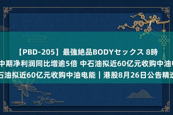 【PBD-205】最強絶品BODYセックス 8時間スペシャル 潼关黄金中期净利润同比增逾5倍 中石油拟近60亿元收购中油电能｜港股8月26日公告精选