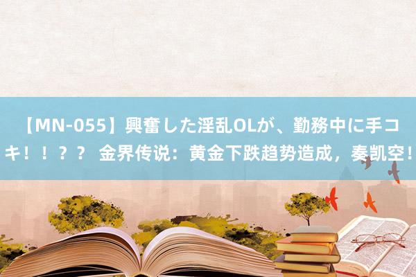 【MN-055】興奮した淫乱OLが、勤務中に手コキ！！？？ 金界传说：黄金下跌趋势造成，奏凯空！