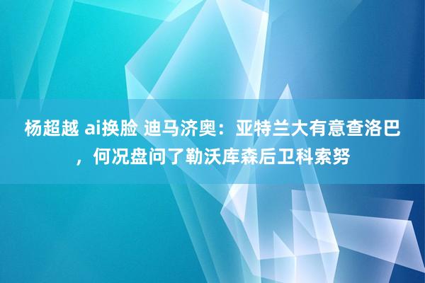 杨超越 ai换脸 迪马济奥：亚特兰大有意查洛巴，何况盘问了勒沃库森后卫科索努