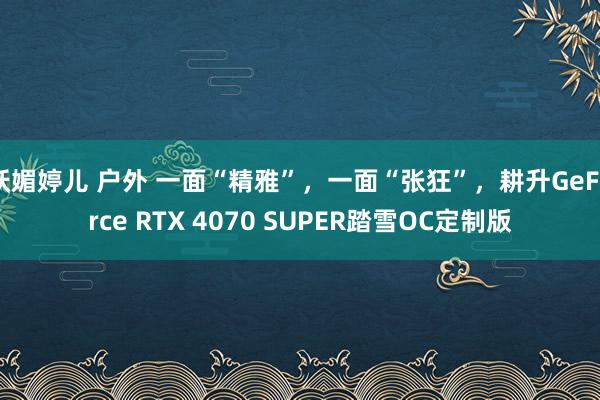 妖媚婷儿 户外 一面“精雅”，一面“张狂”，耕升GeForce RTX 4070 SUPER踏雪OC定制版