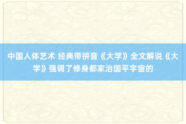 中国人体艺术 经典带拼音《大学》全文解说《大学》强调了修身都家治国平宇宙的