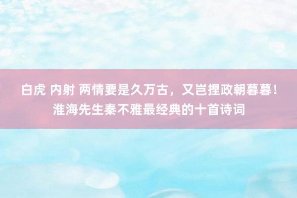 白虎 内射 两情要是久万古，又岂捏政朝暮暮！淮海先生秦不雅最经典的十首诗词