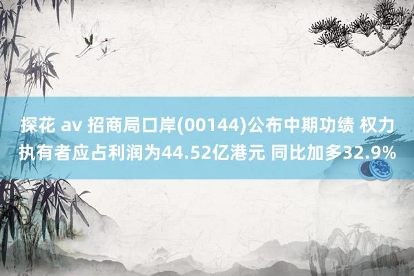 探花 av 招商局口岸(00144)公布中期功绩 权力执有者应占利润为44.52亿港元 同比加多32.9%