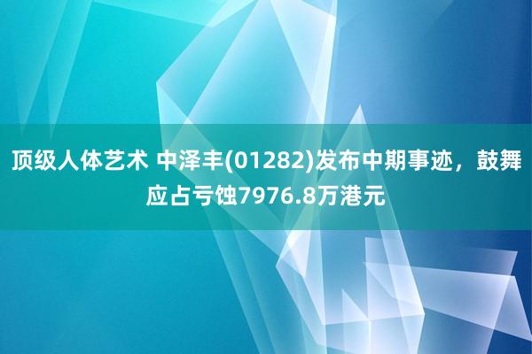 顶级人体艺术 中泽丰(01282)发布中期事迹，鼓舞应占亏蚀7976.8万港元