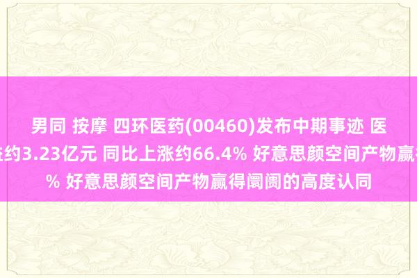 男同 按摩 四环医药(00460)发布中期事迹 医好意思产物的收益约3.23亿元 同比上涨约66.4% 好意思颜空间产物赢得阛阓的高度认同