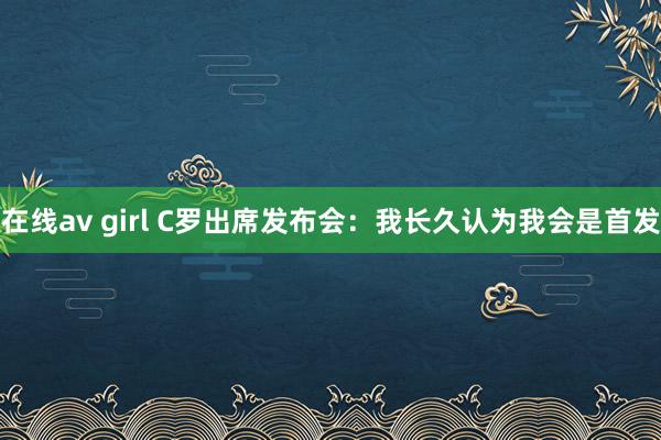 在线av girl C罗出席发布会：我长久认为我会是首发