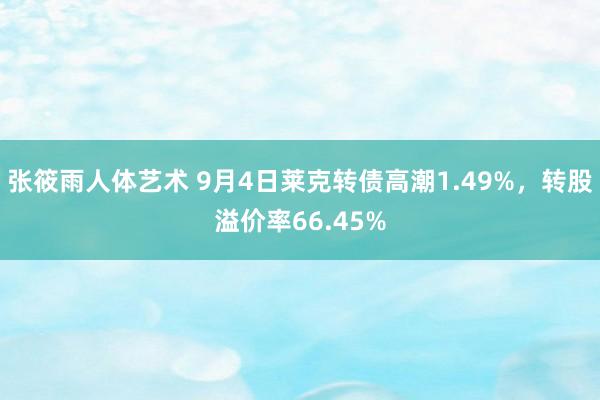 张筱雨人体艺术 9月4日莱克转债高潮1.49%，转股溢价率66.45%