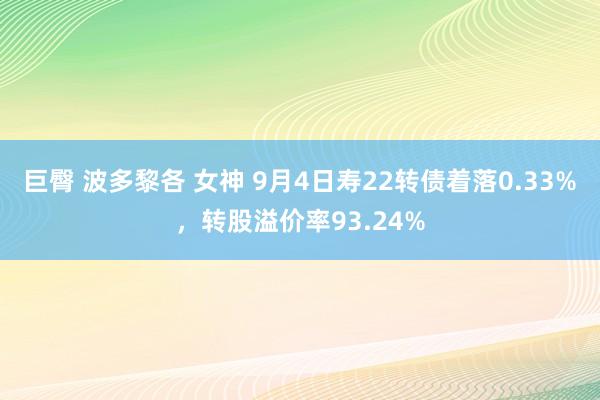 巨臀 波多黎各 女神 9月4日寿22转债着落0.33%，转股溢价率93.24%