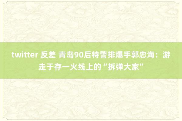 twitter 反差 青岛90后特警排爆手郭忠海：游走于存一火线上的“拆弹大家”