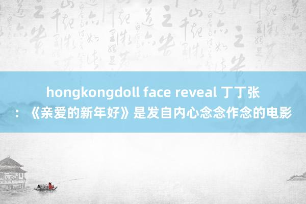 hongkongdoll face reveal 丁丁张：《亲爱的新年好》是发自内心念念作念的电影