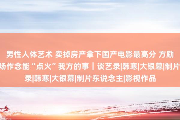 男性人体艺术 卖掉房产拿下国产电影最高分 方励：东说念主生下半场作念能“点火”我方的事｜谈艺录|韩寒|大银幕|制片东说念主|影视作品