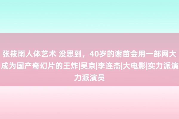 张筱雨人体艺术 没思到，40岁的谢苗会用一部网大，成为国产奇幻片的王炸|吴京|李连杰|大电影|实力派演员