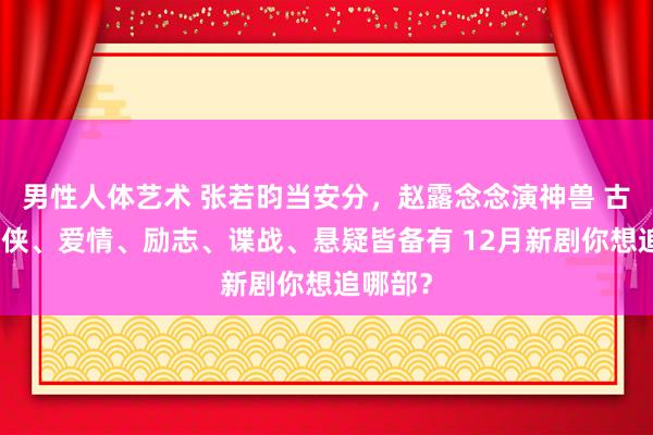 男性人体艺术 张若昀当安分，赵露念念演神兽 古装、仙侠、爱情、励志、谍战、悬疑皆备有 12月新剧你想追哪部？