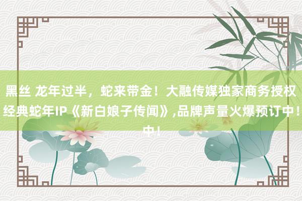 黑丝 龙年过半，蛇来带金！大融传媒独家商务授权经典蛇年IP《新白娘子传闻》，品牌声量火爆预订中！