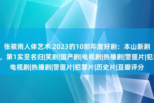 张筱雨人体艺术 2023的10部年度好剧：本山新剧第9，《狂飙》仅第4，第1实至名归|笑剧|国产剧|电视剧|热播剧|警匪片|犯罪片|历史片|豆瓣评分