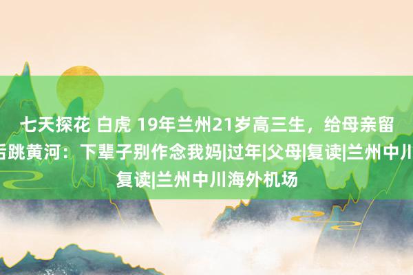 七天探花 白虎 19年兰州21岁高三生，给母亲留3张自拍后跳黄河：下辈子别作念我妈|过年|父母|复读|兰州中川海外机场