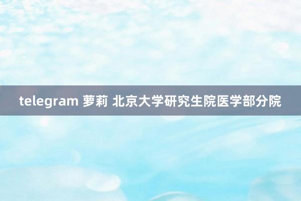 telegram 萝莉 北京大学研究生院医学部分院