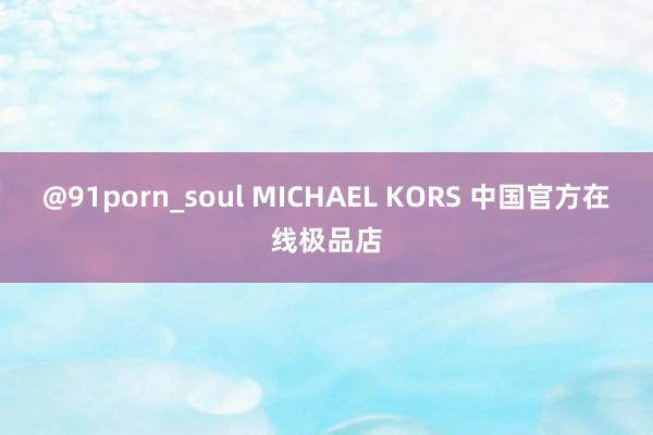 @91porn_soul MICHAEL KORS 中国官方在线极品店