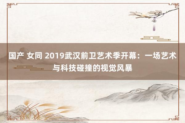 国产 女同 2019武汉前卫艺术季开幕：一场艺术与科技碰撞的视觉风暴