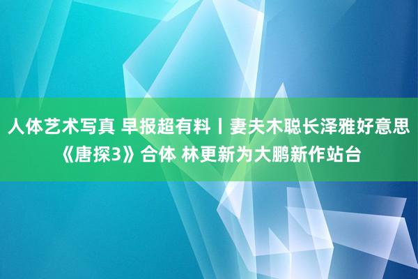 人体艺术写真 早报超有料丨妻夫木聪长泽雅好意思《唐探3》合体 林更新为大鹏新作站台