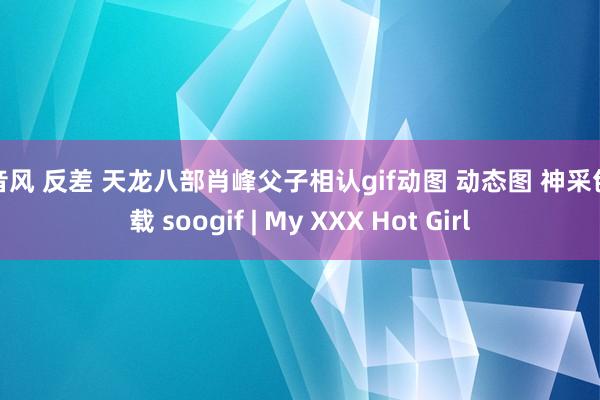 抖音风 反差 天龙八部肖峰父子相认gif动图 动态图 神采包下载 soogif | My XXX Hot Girl