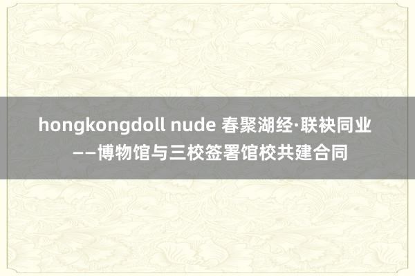 hongkongdoll nude 春聚湖经·联袂同业  ——博物馆与三校签署馆校共建合同