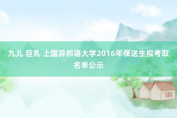 九儿 巨乳 上国异邦语大学2016年保送生拟考取名单公示