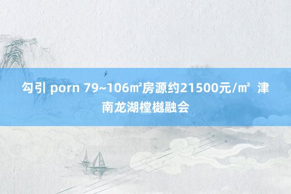 勾引 porn 79~106㎡房源约21500元/㎡  津南龙湖樘樾融会