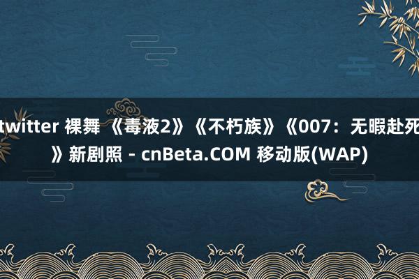 twitter 裸舞 《毒液2》《不朽族》《007：无暇赴死》新剧照 - cnBeta.COM 移动版(WAP)