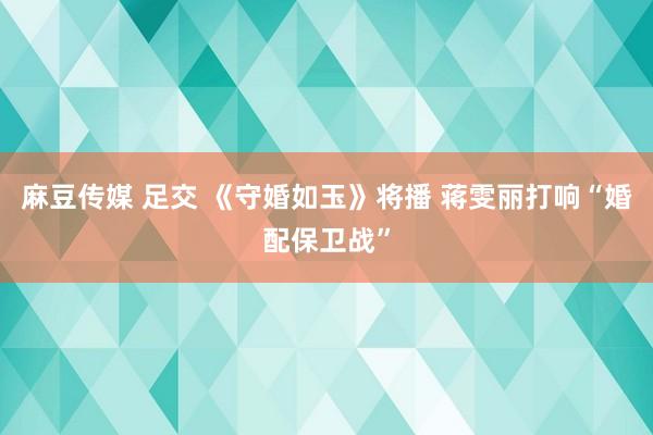 麻豆传媒 足交 《守婚如玉》将播 蒋雯丽打响“婚配保卫战”