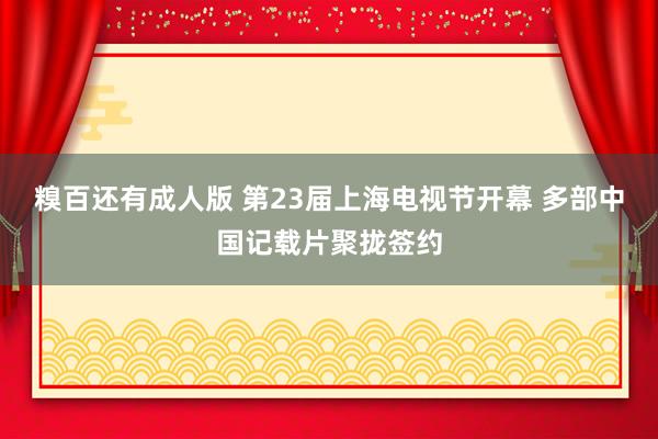 糗百还有成人版 第23届上海电视节开幕 多部中国记载片聚拢签约